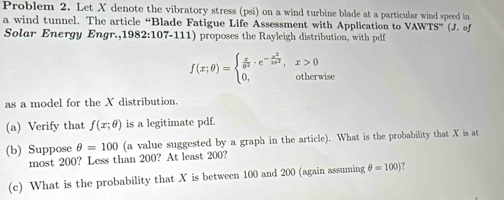 Problem 2. Let X denote the vibratory stress (psi) on a wind turbine blade at a particular wind speed in 
a wind tunnel. The article “Blade Fatigue Life Assessment with Application to VAWTS” (J. of 
Solar Energy Engr.,1982:107-111) proposes the Rayleigh distribution, with pdf
f(x;θ )=beginarrayl  x/θ^2 · e^(-frac x^2)2θ^2,x>0 0,otherwiseendarray.
as a model for the X distribution. 
(a) Verify that f(x;θ ) is a legitimate pdf. 
(b) Suppose θ =100 (a value suggested by a graph in the article). What is the probability that X is at 
most 200? Less than 200? At least 200? 
(c) What is the probability that X is between 100 and 200 (again assuming θ =100) ?