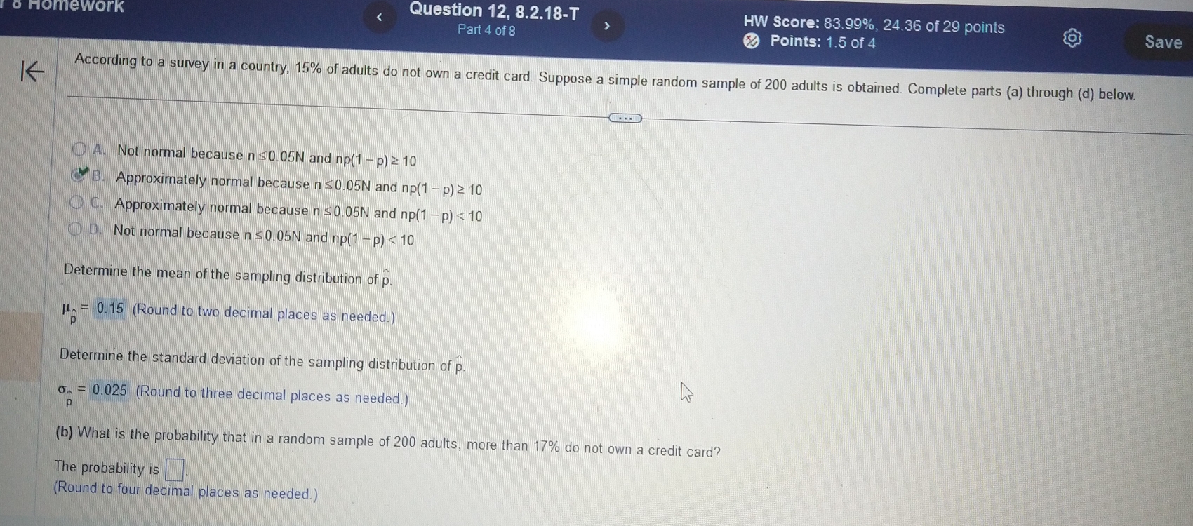 Homework Question 12, 8.2.18-T HW Score: 83.99%, 24.36 of 29 points
Part 4 of 8 Points: 1.5 of 4 Save
According to a survey in a country, 15% of adults do not own a credit card. Suppose a simple random sample of 200 adults is obtained. Complete parts (a) through (d) below.
A. Not normal because n≤ 0.05N and np(1-p)≥ 10
B. Approximately normal because n≤ 0 05N and np(1-p)≥ 10
C. Approximately normal because n≤ 0.05N and np(1-p)<10</tex>
D. Not normal because n≤ 0.05N and np(1-p)<10</tex> 
Determine the mean of the sampling distribution of p
mu _2=0.15 (Round to two decimal places as needed.)
Determine the standard deviation of the sampling distribution of hat p.
sigma _wedge =0.025 (Round to three decimal places as needed.)
D
(b) What is the probability that in a random sample of 200 adults, more than 17% do not own a credit card?
The probability is
(Round to four decimal places as needed.)