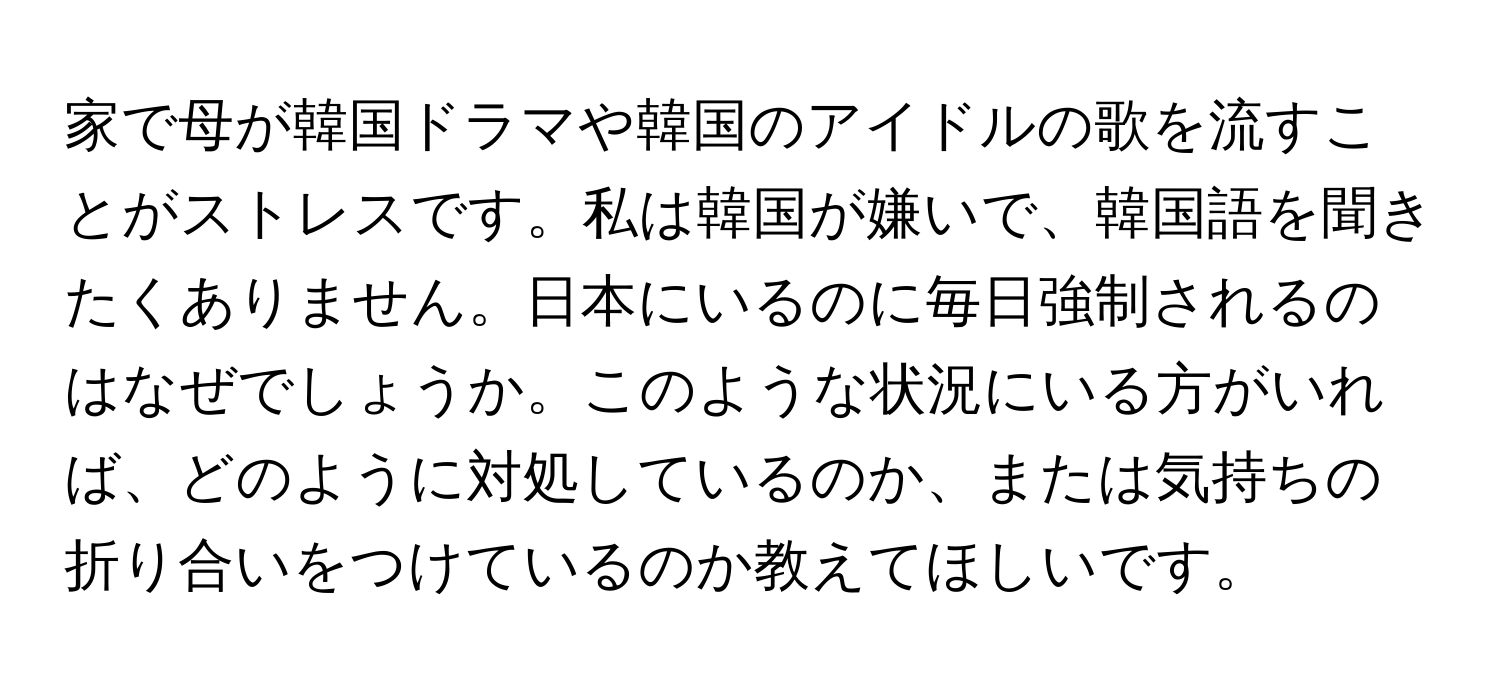 家で母が韓国ドラマや韓国のアイドルの歌を流すことがストレスです。私は韓国が嫌いで、韓国語を聞きたくありません。日本にいるのに毎日強制されるのはなぜでしょうか。このような状況にいる方がいれば、どのように対処しているのか、または気持ちの折り合いをつけているのか教えてほしいです。