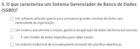 que caracteriza um Sistema Gerenciador de Banco de Dados
(SGBD)?
Um software utilizado apenas para armazenar grandes volumes de dados sem
necessidade de organização.
Um sistema que permite a criação, gestão e recuperação de dados de forma estruturada.
Um modelo de dados específico para redes sociais.
Um método tradicional de armazenamento baseado em planilhas eletrônicas.