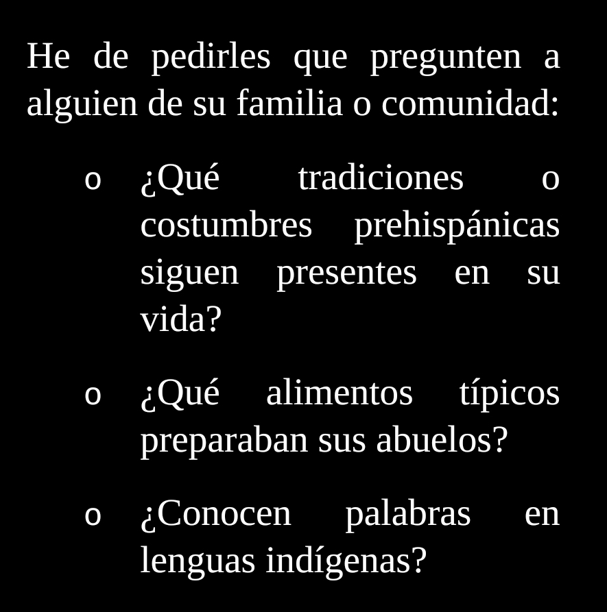 He de pedirles que pregunten a 
alguien de su familia o comunidad: 
¿Qué tradiciones 0 
costumbres prehispánicas 
siguen presentes en su 
vida? 
D ¿Qué alimentos típicos 
preparaban sus abuelos? 
¿Conocen palabras en 
lenguas indígenas?