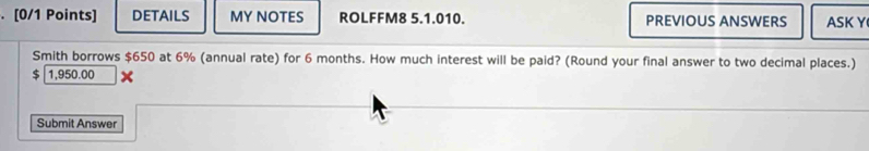 DETAILS MY NOTES ROLFFM8 5.1.010. PREVIOUS ANSWERS ASK Y 
Smith borrows $650 at 6% (annual rate) for 6 months. How much interest will be paid? (Round your final answer to two decimal places.)
$ 1,950.00
Submit Answer