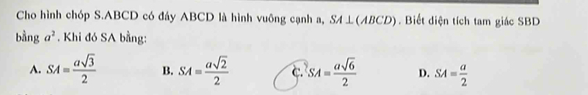 Cho hình chóp S. ABCD có đáy ABCD là hình vuông cạnh a, SA⊥(ABCD). Biết diện tích tam giác SBD
bằng a^2. Khi đó SA bằng:
A. SA= asqrt(3)/2  B. SA= asqrt(2)/2  c. SA= asqrt(6)/2  D. SA= a/2 