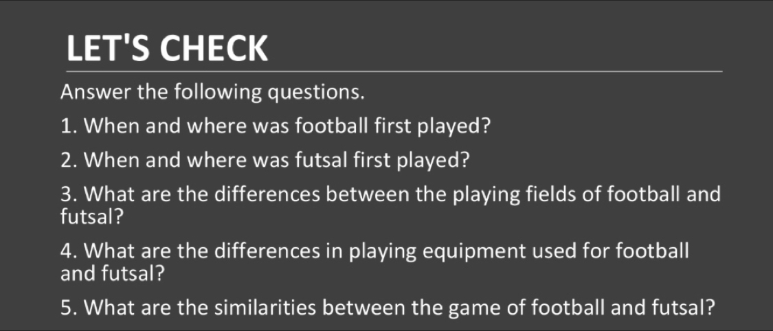 LET'S CHECK 
Answer the following questions. 
1. When and where was football first played? 
2. When and where was futsal first played? 
3. What are the differences between the playing fields of football and 
futsal? 
4. What are the differences in playing equipment used for football 
and futsal? 
5. What are the similarities between the game of football and futsal?