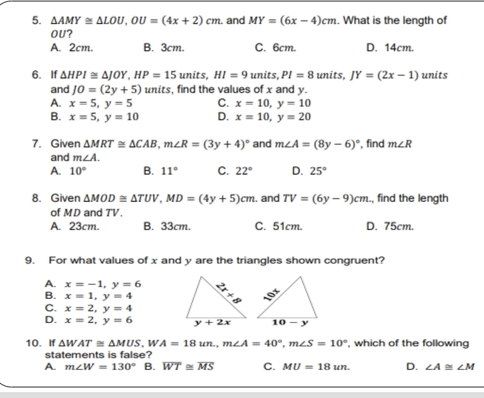 △ AMY≌ △ LOU,OU=(4x+2)cm. and MY=(6x-4)cm. What is the length of
OU?
A. 2cm. B. 3cm. C. 6cm. D. 14cm.
6. If △ HPI≌ △ JOY,HP=15 units, HI=9 units, PI=8 units, JY=(2x-1) units
and JO=(2y+5) units, find the values of x and y.
A. x=5,y=5 C. x=10,y=10
B. x=5,y=10 D. x=10,y=20
7. Given △ MRT≌ △ CAB,m∠ R=(3y+4)^circ  and m∠ A=(8y-6)^circ  , find m∠ R
and m∠ A.
A. 10° B. 11° C. 22° D. 25°
8. Given △ MOD≌ △ TUV,MD=(4y+5)cm. and TV=(6y-9)cm , find the length
of MD and TV.
A. 23cm. B. 33cm. C. 51cm. D. 75cm.
9. For what values of x and y are the triangles shown congruent?
A. x=-1,y=6
B. x=1,y=4
C. x=2,y=4
D. x=2,y=6
10. If △ WAT≌ △ MUS,WA=18un.,m∠ A=40°,m∠ S=10° , which of the following
statements is false?
A. m∠ W=130° B. overline WT≌ overline MS C. MU=18un. D. ∠ A≌ ∠ M