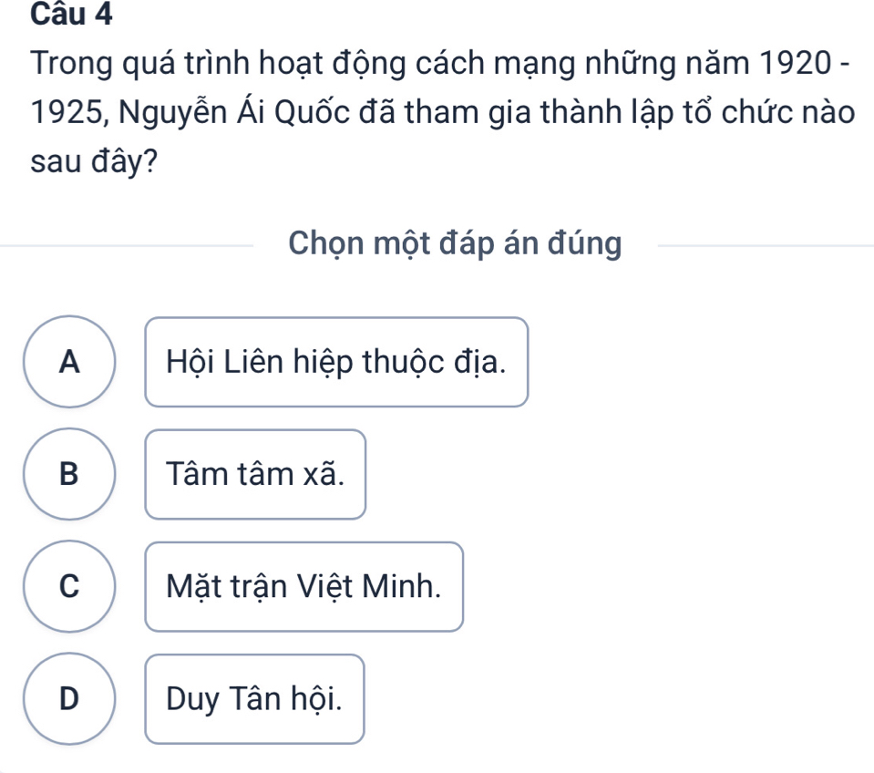 Trong quá trình hoạt động cách mạng những năm 1920 -
1925, Nguyễn Ái Quốc đã tham gia thành lập tổ chức nào
sau đây?
Chọn một đáp án đúng
A Hội Liên hiệp thuộc địa.
B Tâm tâm xã.
C Mặt trận Việt Minh.
D Duy Tân hội.