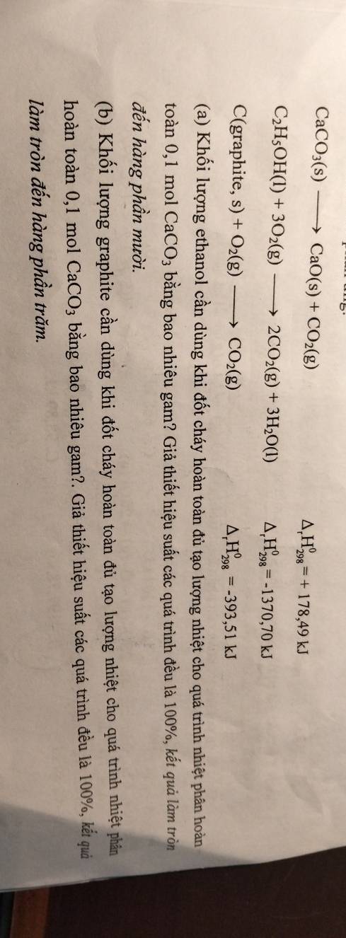 CaCO_3(s)to CaO(s)+CO_2(g)
△ _rH_(298)^0=+178,49kJ
C_2H_5OH(l)+3O_2(g)to 2CO_2(g)+3H_2O(l) △ _rH_(298)^0=-1370,70kJ
C( graphite ,s)+O_2(g)to CO_2(g) △ _rH_(298)^0=-393,51kJ
(a) Khối lượng ethanol cần dùng khi đốt cháy hoàn toàn đủ tạo lượng nhiệt cho quá trình nhiệt phân hoàn 
toàn D ,1 mol CaCO_3 bằng bao nhiêu gam? Giả thiết hiệu suất các quá trình đều là 100%, kết quả làm tròn 
đến hàng phần mười. 
(b) Khối lượng graphite cần dùng khi đốt cháy hoàn toàn đủ tạo lượng nhiệt cho quá trình nhiệt phân 
hoàn toàn 0, 1 mol CaCO_3 bằng bao nhiêu gam?. Giả thiết hiệu suất các quá trình đều là 100%, kết quả 
làm tròn đến hàng phần trăm.