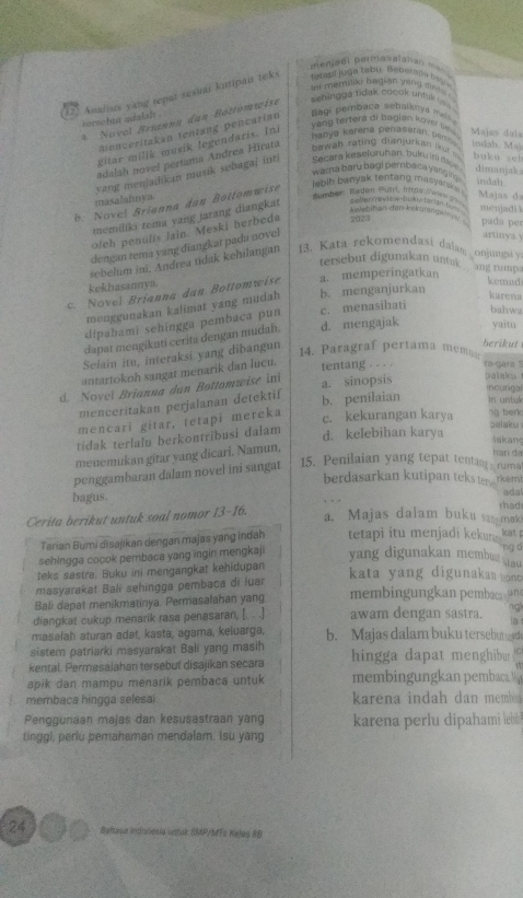 menjadl parnabalshan men 
fetabl juge tabu Tebergla lsg 
int merriiki bagian sany disitai !
125 Analisis yang repat sesiar kutipan teks
* Novel Brianna dan Bottomwist sehingga tdak cocok untuk uu  
hornebast adalal .
Bagi pembaca sebalknya melha
yang tertera di bagian kover se  
Bienceritakan tenlang pencarian
gitar milik musik legendaris. In
hanya kerena penaseran, pem . Majas daía
adalah novel pertama Andrea Hirata
bawah  rating  dianjurk an lk  m (ndah. Ma) buku sel
wama baru bagi pembaca yang ing indah
yang menjadikan musik sebagaj inti Secara keseluruhan, bukuino dimanjaks
lebih banyak tentang masyanke . Majas da
masalahmya
Ruendde Raden Ruarl, Iträs Vw d
b Novel Brianna dan Bottomwise
kəletifan-dan-kekurnga
memiliki tema vang jarang diangkat alten/aview-tuwz-tarian1_ menjadi 3
ofeh penulis lain. Meski berbeda 2023 pada pes
dengan tema yang diangkat pada novel
artnya y
sebelum ini, Andrea tidak kehilangan 13. Kata rekomendasi dalam . onjungsi y
tersebut digunakan untak
kekhasannya.
Novel  Brianna dan Bottomwise a. memperingatkan
ang rumpa
kemad
monggunakan kalimat yang mudah b. menganjurkan
karena
dipahami sehingga pembaca pun c. menasihati
bahwa
dapat mengikuti cerita dengan mudah. d. mengajak yaitu
Selain itu, interaksi yang dibangun
14. Paragraf pertama memaar berikut
antartokoh sangat menarik dan luçu. fentang . - . · ro-gara '
d. Novel Brianna dan Bottomwise ini a. sinopsis palaku 
menceritakan perjalanan detektif
incurigal
mencari gitar, tetapi mereka b. penilaian in untyk
c. kekurangan karya s berk
tidak terlalu berkontribusi dałam
d. kelebihan karya palaku
takan
menemukan gitar yang dicari. Namun,
harí da
penggambaran dalam novel ini sangat
15. Penilaian yang tepat tenting ruma
berdasarkan kutipan teks te rkem
bagus. rhad ada
Cerita berikut untuk soal nomor 13-16.
a. Majas dalam buku san mak
Tarian Bumi disajikan dengan majas yang indah tetapi itu menjadi kekun  kat
sehingga cocok pembaca yang ingin mengkaji yang digunakan membua tau
leks sastra. Buku ini mengangkat kehidupan
kata yang digunakan  uont
masyarakat Bali sehingga pembaca di luar
Bali dapat menikmatinya. Permasalahan yang membingungkan pembaca n
diangkat cukup menarik rasa penasaran, [. . .] awam dengan sastra.
masalah aturan adat, kasta, agama, keluarga, b. Majas dalam buku tersebutses d
sistem patriarki masyarakat Bali yang masih
kental. Permasalahan tersebut disajikan secara  hingga dapat menghibur 
apik dan mampu menarik pembaca untuk membingungkan pembaca.   
membaca hingga selesai karena indah dan memb 
Penggunaan majas dan kesusastraan yang karena perlu dipahami lebil
tinggi, periu pemahaman mendalam. Isu yang
24  Baltasa Indoriesia untuk SMP/MTs Kelas 8B