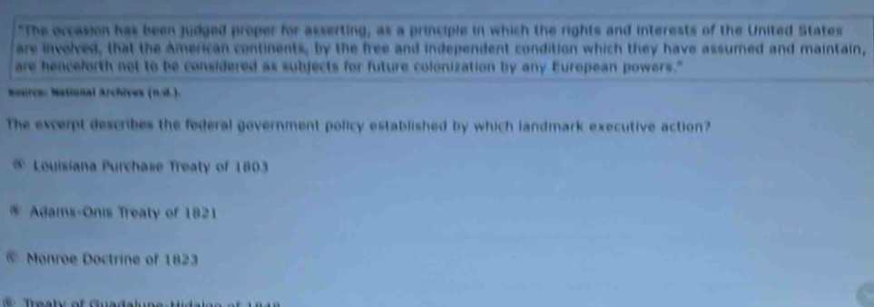 "The occasion has been judged proper for asserting, as a principle in which the rights and interests of the United States
are involved, that the American continents, by the free and independent condition which they have assumed and maintain,
are henceforth not to be considered as subjects for future colonization by any European powers."
Smeice: National Archives (n.4.).
The excerpt describes the federal government policy established by which landmark executive action?
@ Louisiana Purchase Treaty of 1803
u Adams-Onis Treaty of 1821
@ Monroe Doctrine of 1823