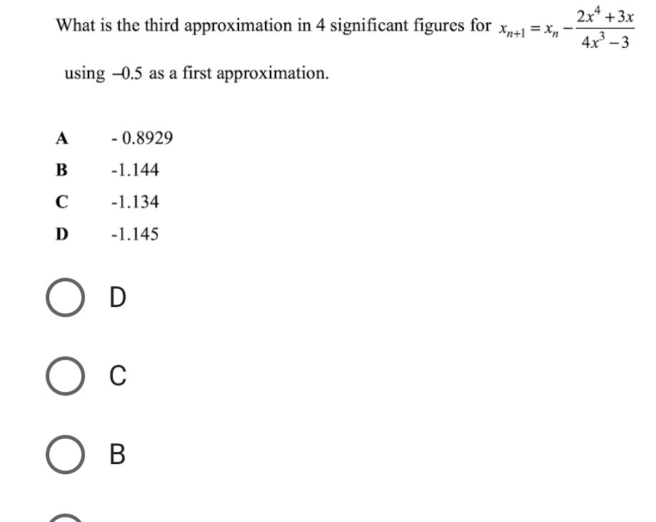 What is the third approximation in 4 significant figures for x_n+1=x_n- (2x^4+3x)/4x^3-3 
using -0.5 as a first approximation.
A - 0.8929
B -1.144
C -1.134
D -1.145
D
C
B