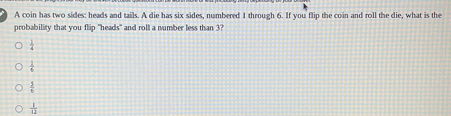 A coin has two sides: heads and tails. A die has six sides, numbered 1 through 6. If you flip the coin and roll the die, what is the
probability that you flip "heads" and roll a number less than 3?
 1/4 
 1/6 
 5/6 
 1/12 