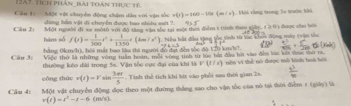 12A7. TỉCH phÂN_BàI tOán tHực tê. 
Câu 1: Một vật chuyến động chậm dẫn với vận tốc v(t)=160-10t (m / s). Hỏi rằng trong 3s trước khi 
dừng hằn vật di chuyển được bao nhiêu mét ?. 
Câu 2: Một người đi xe môtô với độ tăng vận tốc tại một thời điễm t (tính theo giãy, t≥ 0) được cho bởi 
hàm số f(t)= 1/300 t^2+ 1/1350 t(km/s^2). Nếu bắt đầu tặng tốc tính từ lúc khởi động máy (vận tốc 
bảng 0km/h), hỏi mất bao lâu thì người đó đạt đến tốc độ 120 km/h?. 
Câu 3: Việc thở là những vòng tuần hoàn, mỗi vòng tính từ lúc bắt đầu hít vào đến lúc kết thúc thờ ra, 
thường kéo dài trong 5s. Vận tốc cực đại của khí là V(l/s) nên vì thế nó được mô hình hoá bởi 
công thức v(t)=Vsin  3π t/5 . Tính thể tích khí hít vào phổi sau thời gian 2s. 
Câu 4: Một vật chuyển động dọc theo một đường thắng sao cho vận tốc của nó tại thời điểm 1 (giây) là
v(t)=t^2-t-6(m/s).