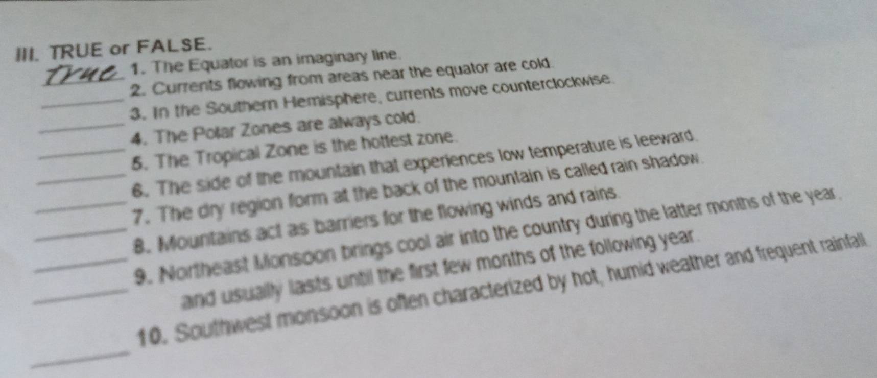 TRUE or FALSE. 
1. The Equator is an imaginary line. 
_2. Currents flowing from areas near the equator are cold. 
_3. In the Southern Hemisphere, currents move counterclockwise. 
_4. The Polar Zones are always cold. 
_5. The Tropical Zone is the hottest zone. 
_6. The side of the mountain that experiences low temperature is leeward 
_7. The dry region form at the back of the mountain is called rain shadow. 
_B. Mountains act as barriers for the flowing winds and rains 
_9. Northeast Monsoon brings cool air into the country during the latter months of the year
and usually lasts until the first few months of the following year. 
_ 
_10. Southwest monsoon is often characterized by hot, humid weather and frequent rainfall