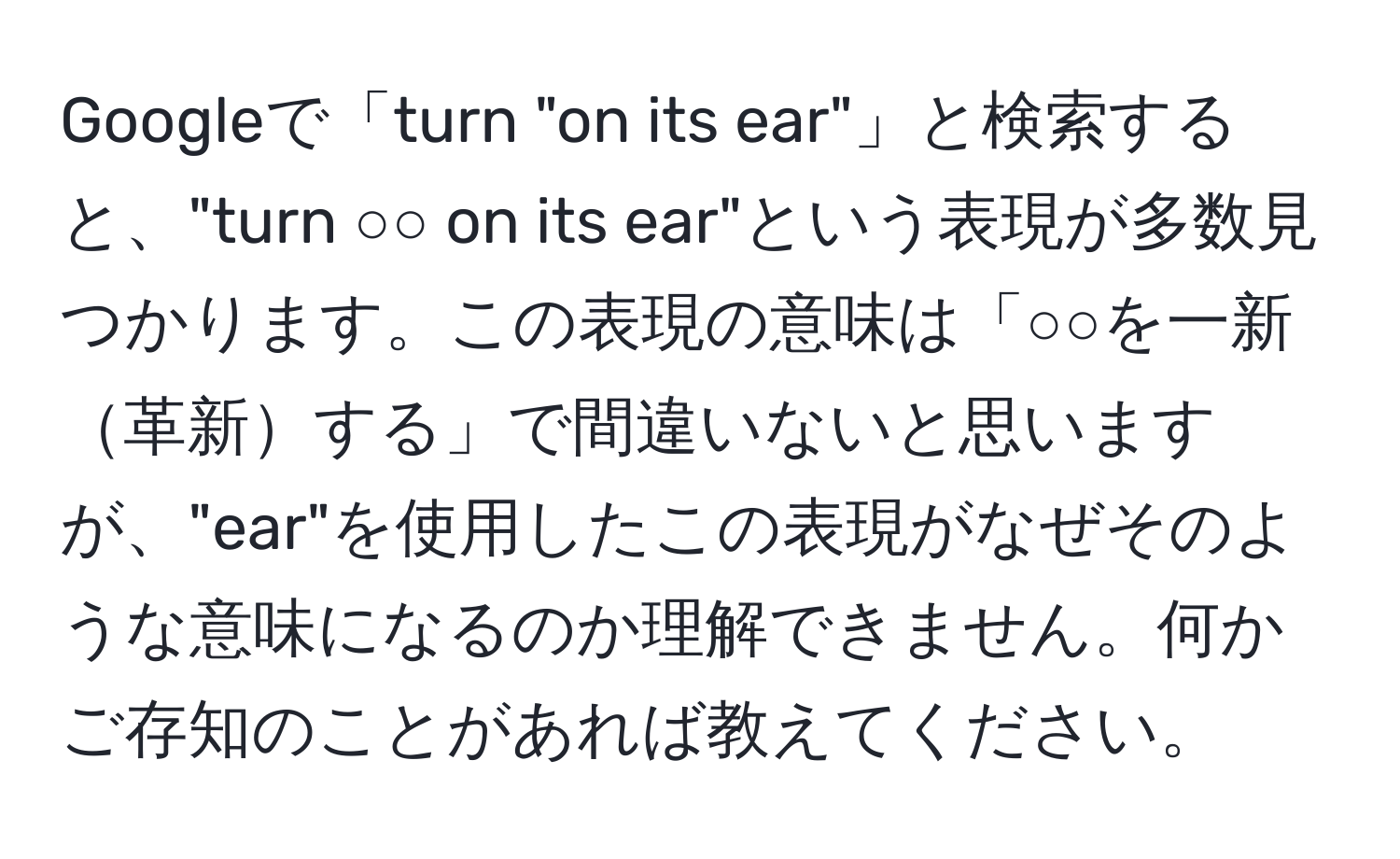 Googleで「turn "on its ear"」と検索すると、"turn ○○ on its ear"という表現が多数見つかります。この表現の意味は「○○を一新革新する」で間違いないと思いますが、"ear"を使用したこの表現がなぜそのような意味になるのか理解できません。何かご存知のことがあれば教えてください。