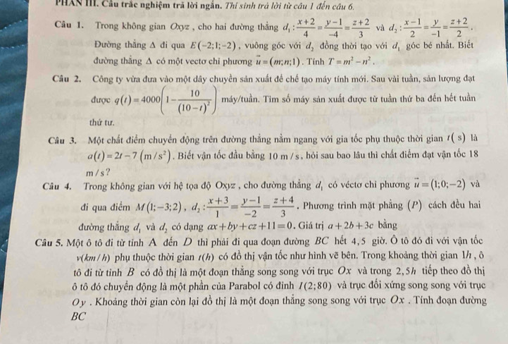 PHAN III. Câu trắc nghiệm trã lời ngắn. Thí sinh trả lời từ câu 1 đến câu 6.
Câu 1. Trong không gian Oxyz , cho hai đường thẳng d_1: (x+2)/4 = (y-1)/-4 = (z+2)/3  và d_2: (x-1)/2 = y/-1 = (z+2)/2 .
Đường thẳng △ di qua E(-2;1;-2) , vuông góc với d_2 đồng thời tạo với d_1 góc bé nhất. Biết
đường thắng △ cd một vectơ chi phương vector u=(m;n;1). Tính T=m^2-n^2.
Câu 2. Công ty vừa đưa vào một dây chuyền sản xuất để chế tạo máy tính mới. Sau vài tuần, sản lượng đạt
được q(t)=4000(1-frac 10(10-t)^2) máy/tuần. Tim số máy sản xuất được từ tuần thứ ba đến hết tuần
thứ tư.
Câu 3. Một chất điểm chuyển động trên đường thẳng nằm ngang với gia tốc phụ thuộc thời gian t(s) là
a(t)=2t-7(m/s^2). Biết vận tốc đầu bằng 10 m /s, hỏi sau bao lâu thì chất điểm đạt vận tốc 18
m / s ?
Câu 4. Trong không gian với hệ tọa độ Oxyz , cho đường thẳng d, có véctơ chỉ phương vector u=(1;0;-2) và
đi qua điểm M(1;-3;2),d_2: (x+3)/1 = (y-1)/-2 = (z+4)/3 . Phương trình mặt phẳng (P) cách đều hai
đường thắng d_1 và d_2 có dạng ax+by+cz+11=0. Giá trị a+2b+3c bằng
Cầu 5. Một ô tô đi từ tỉnh A đến D thì phải đi qua đoạn đường BC hết 4,5 giờ. Ô tô đó đi với vận tốc
v(km / h) phụ thuộc thời gian t(h) có đồ thị vận tốc như hình vẽ bên. Trong khoảng thời gian 1½ , ô
tô đi từ tỉnh B có đồ thị là một đoạn thẳng song song với trục Ox và trong 2,5h tiếp theo đồ thị
ô tô đó chuyển động là một phần của Parabol có đinh I(2;80) và trục đối xứng song song với trục
Oy . Khoảng thời gian còn lại đồ thị là một đoạn thẳng song song với trục Ox . Tính đoạn đường
BC