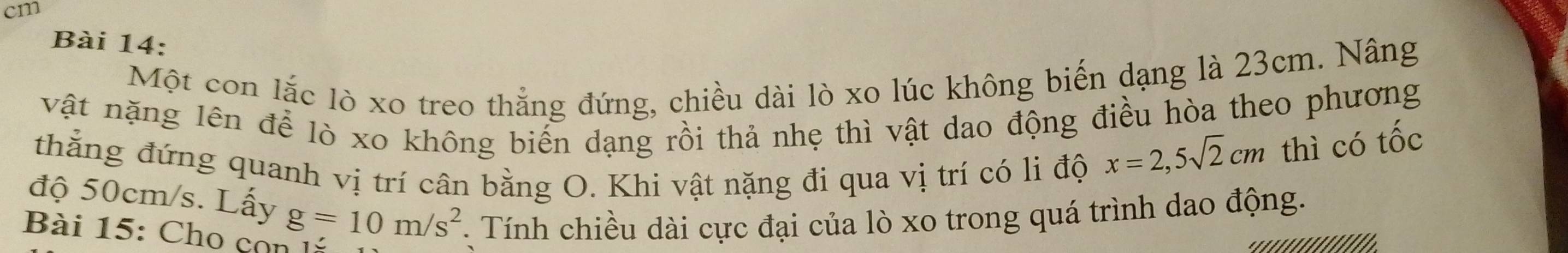 cm
Bài 14: 
Một con lắc lò xo treo thẳng đứng, chiều dài lò xo lúc không biến dạng là 23cm. Nâng 
vật nặng lên để lò xo không biến dạng rồi thả nhẹ thì vật dao động điều hòa theo phương 
thẳng đứng quanh vị trí cân bằng O. Khi vật nặng đi qua vị trí có li độ
x=2,5sqrt(2)cm thì có tốc 
độ 50cm/s. Lấy g=10m/s^2 Tính chiều dài cực đại của lò xo trong quá trình dao động. 
Bài 15: Cho cọn