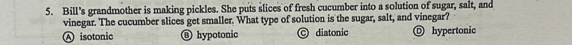 Bill’s grandmother is making pickles. She puts slices of fresh cucumber into a solution of sugar, salt, and
vinegar. The cucumber slices get smaller. What type of solution is the sugar, salt, and vinegar?
A isotonic Ⓑ hypotonic © diatonic D hypertonic