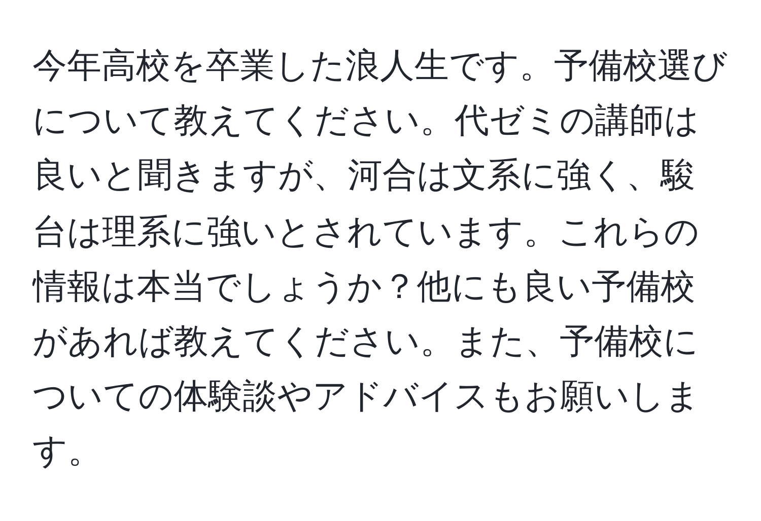 今年高校を卒業した浪人生です。予備校選びについて教えてください。代ゼミの講師は良いと聞きますが、河合は文系に強く、駿台は理系に強いとされています。これらの情報は本当でしょうか？他にも良い予備校があれば教えてください。また、予備校についての体験談やアドバイスもお願いします。