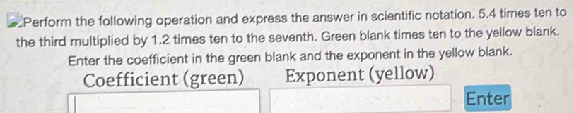 Perform the following operation and express the answer in scientific notation. 5.4 times ten to 
the third multiplied by 1.2 times ten to the seventh. Green blank times ten to the yellow blank. 
Enter the coefficient in the green blank and the exponent in the yellow blank. 
Coefficient (green) Exponent (yellow) 
Enter