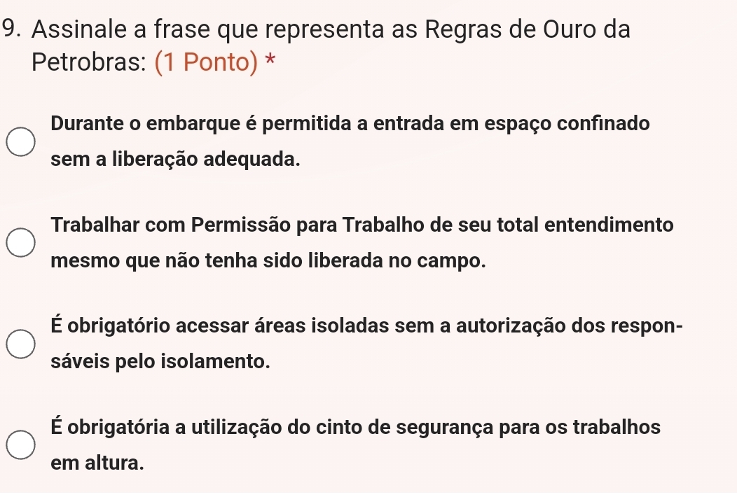 Assinale a frase que representa as Regras de Ouro da
Petrobras: (1 Ponto) *
Durante o embarque é permitida a entrada em espaço confinado
sem a liberação adequada.
Trabalhar com Permissão para Trabalho de seu total entendimento
mesmo que não tenha sido liberada no campo.
É obrigatório acessar áreas isoladas sem a autorização dos respon-
sáveis pelo isolamento.
É obrigatória a utilização do cinto de segurança para os trabalhos
em altura.