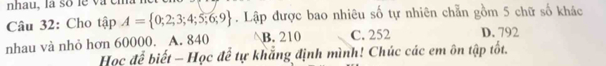 nhau, la số le và e
Câu 32: Cho tập A= 0;2;3;4;5;6;9. Lập được bao nhiêu số tự nhiên chẵn gồm 5 chữ số khác
nhau và nhỏ hơn 60000. A. 840 B. 210 C. 252
D. 792
Học để biết - Học để tự khẳng định mình! Chúc các em ôn tập tốt.