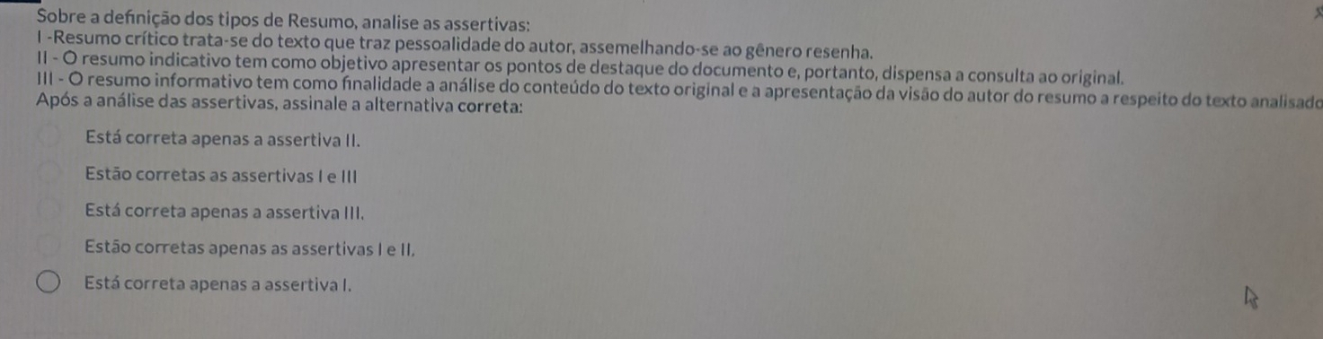 Sobre a defnição dos tipos de Resumo, analise as assertivas:
I -Resumo crítico trata-se do texto que traz pessoalidade do autor, assemelhando-se ao gênero resenha.
II - O resumo indicativo tem como objetivo apresentar os pontos de destaque do documento e, portanto, dispensa a consulta ao original.
III - O resumo informativo tem como finalidade a análise do conteúdo do texto original e a apresentação da visão do autor do resumo a respeito do texto analisado
Após a análise das assertivas, assinale a alternativa correta:
Está correta apenas a assertiva II.
Estão corretas as assertivas I e III
Está correta apenas a assertiva III.
Estão corretas apenas as assertivas I e II.
Está correta apenas a assertiva I.