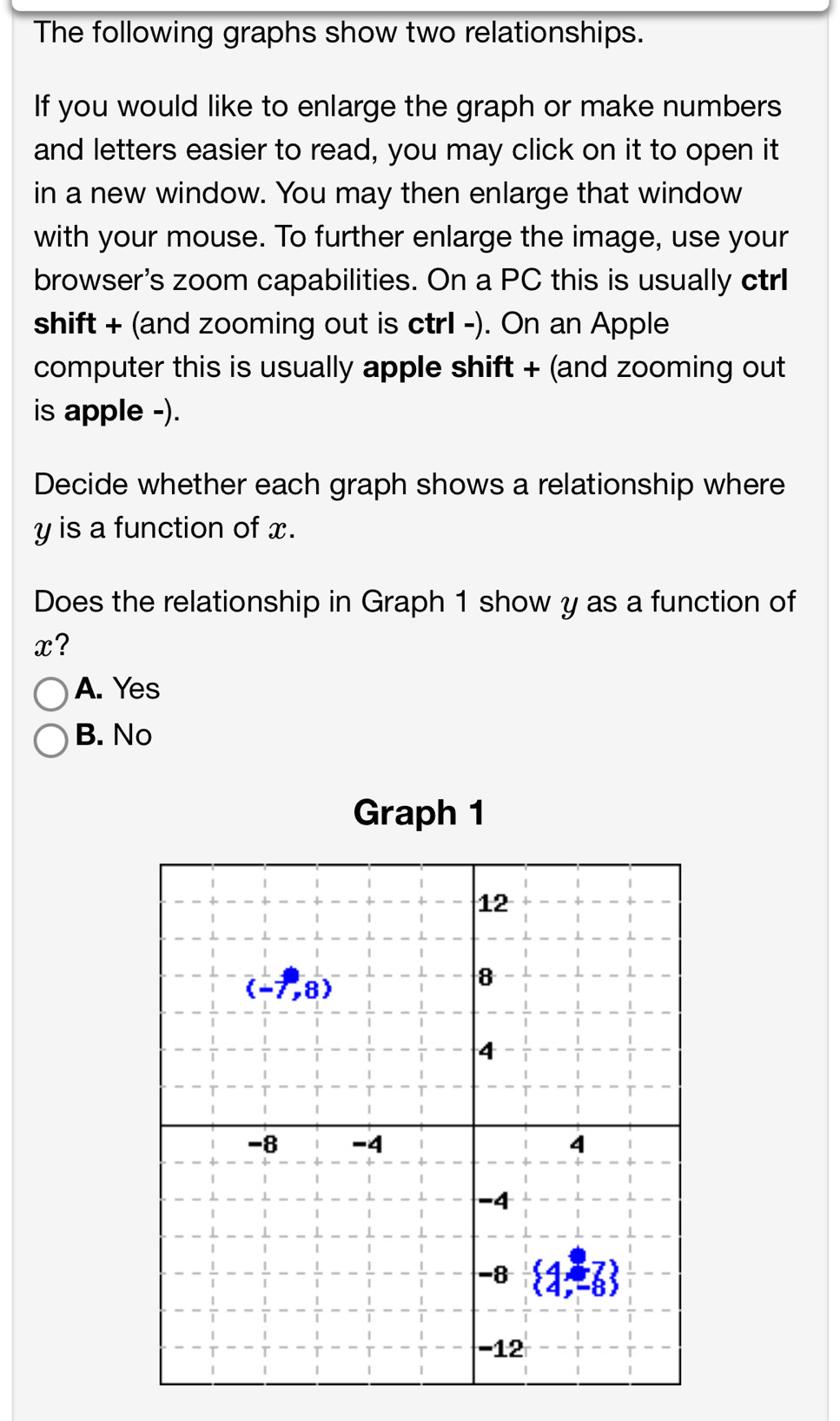 The following graphs show two relationships.
If you would like to enlarge the graph or make numbers
and letters easier to read, you may click on it to open it
in a new window. You may then enlarge that window
with your mouse. To further enlarge the image, use your
browser's zoom capabilities. On a PC this is usually ctrI
shift + (and zooming out is ctrl -). On an Apple
computer this is usually apple shift + (and zooming out
is apple -).
Decide whether each graph shows a relationship where
y is a function of x.
Does the relationship in Graph 1 show y as a function of
x?
A. Yes
B. No
Graph 1