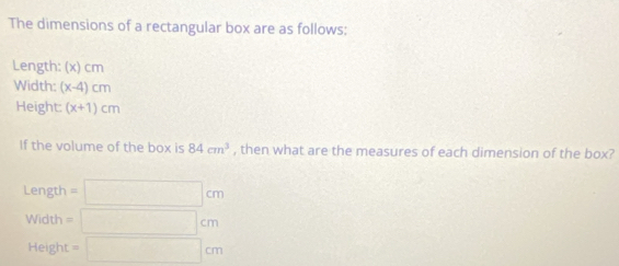 The dimensions of a rectangular box are as follows: 
Length: (x) cm
Width: (x-4)cm
Height: (x+1)cm
If the volume of the box is 84cm^3 , then what are the measures of each dimension of the box? 
Length =□ cm
Width =□ cm
Height =□ cm