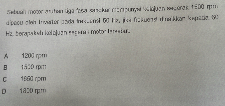 Sebuah motor aruhan tiga fasa sangkar mempunyai kelajuan segerak 1500 rpm
dipacu oleh Inverter pada frekuensi 50 Hz, jika frekuensi dinaikkan kepada 60
Hz, berapakah kelajuan segerak motor tersebut.
A 1200 rpm
B 1500 rpm
C 1650 rpm
D 1800 rpm