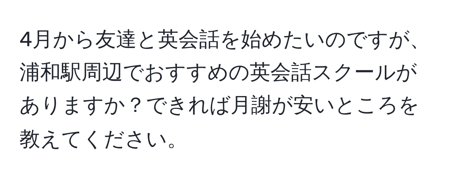 4月から友達と英会話を始めたいのですが、浦和駅周辺でおすすめの英会話スクールがありますか？できれば月謝が安いところを教えてください。