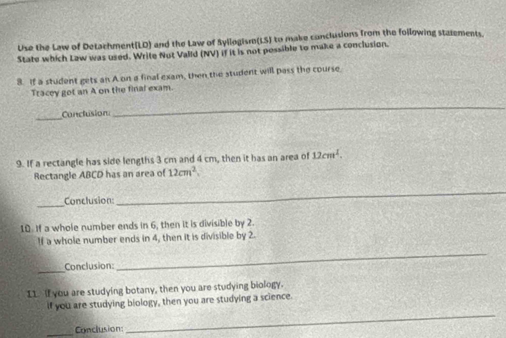 Use the Law of Detachment(LD) and the Law of Syllogismo(LS) to make conclusions from the folowing statements. 
State which Law was used. Write Nut Valld (NV) if it is not possible to make a conclusion. 
8. If a student gets an A on a final exam, then the student will pass the course 
Tracey got an A on the final exam. 
_ 
Conclusion 
_ 
9. If a rectangle has side lengths 3 cm and 4 cm, then it has an area of 12cm^2. 
Rectangle ABCD has an area of 12cm^2
_ 
Conclusion: 
_ 
10. If a whole number ends in 6, then it is divisible by 2. 
If a whole number ends in 4, then it is divisible by 2. 
_ 
Conclusion: 
_ 
I1 If you are studying botany, then you are studying biology. 
If you are studying biology, then you are studying a science. 
_Conclusion: 
_