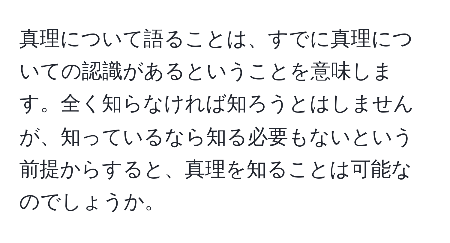 真理について語ることは、すでに真理についての認識があるということを意味します。全く知らなければ知ろうとはしませんが、知っているなら知る必要もないという前提からすると、真理を知ることは可能なのでしょうか。