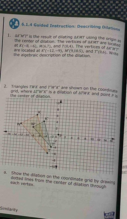 a 6.1.4 Guided Instruction: Describing Dilations
1. △ K'M'T' is the result of dilating ΔKMT' using the origin as △ KMT are located
the center of dilation. The vertices of
at K(-8,-6),M(6,7) , and T(0,4). The vertices of △ K'M'T'
are located at K'(-12,-9),M'(9,10.5) , and T'(0,6). Write
the algebraic description of the dilation.
2. Triangles TWK and T'W'K' are shown on the coordinate
grid, where △ T'W'K' is a dilation of ΔTWK and point P is
s
a. Show the dilation on the coordinate grid by drawing
dotted lines from the center of dilation through
each vertex.
Similarity