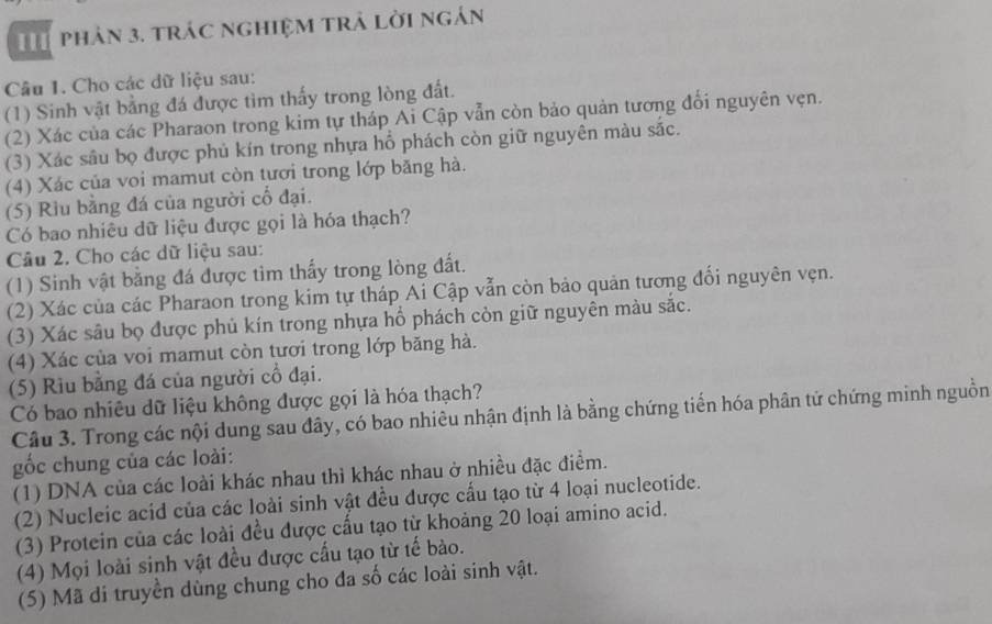 phản 3. trác nghiệm trả lời ngán
Câu 1. Cho các dữ liệu sau:
(1) Sinh vật bằng đá được tìm thấy trong lòng đất.
(2) Xác của các Pharaon trong kim tự tháp Ai Cập vẫn còn bảo quản tương đổi nguyên vẹn.
(3) Xác sâu bọ được phủ kín trong nhựa hỗ phách còn giữ nguyên màu sắc.
(4) Xác của voi mamut còn tươi trong lớp băng hà.
(5) Rìu bằng đá của người cổ đại.
Có bao nhiêu dữ liệu được gọi là hóa thạch?
Câu 2. Cho các dữ liệu sau:
(1) Sinh vật băng đá được tìm thấy trong lòng đất.
(2) Xác của các Pharaon trong kim tự tháp Ai Cập vẫn còn bảo quản tương đối nguyên vẹn.
(3) Xác sâu bọ được phủ kín trong nhựa hổ phách còn giữ nguyên màu sắc.
(4) Xác của voi mamut còn tươi trong lớp băng hà.
(5) Riu bằng đá của người cổ đại.
Có bao nhiêu dữ liệu không được gọi là hóa thạch?
Câu 3. Trong các nội dung sau đây, có bao nhiêu nhận định là bằng chứng tiến hóa phân tử chứng minh nguồn
gốc chung của các loài:
(1) DNA của các loài khác nhau thì khác nhau ở nhiều đặc điểm.
(2) Nucleic acid của các loài sinh vật đều được cấu tạo từ 4 loại nucleotide.
(3) Protein của các loài đều được cấu tạo từ khoảng 20 loại amino acid.
(4) Mọi loài sinh vật đều được cấu tạo từ tế bào.
(5) Mã di truyền dùng chung cho đa số các loài sinh vật.