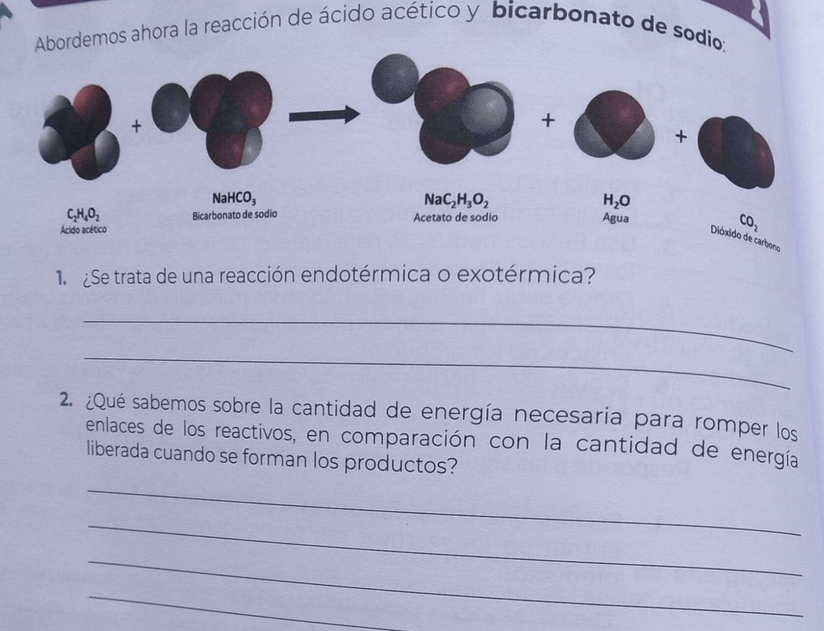 bordemos ahora la reacción de ácido acético y bicarbonato de sodi
Se trata de una reacción endotérmica o exotérmica?
_
_
2. ¿Qué sabemos sobre la cantidad de energía necesaria para romper los
enlaces de los reactivos, en comparación con la cantidad de energía
liberada cuando se forman los productos?
_
_
_
_