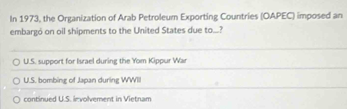 In 1973, the Organization of Arab Petroleum Exporting Countries (OAPEC) imposed an
embargò on oil shipments to the United States due to...?
U.S. support for Israel during the Yom Kippur War
U.S. bombing of Japan during WWII
continued U.S. involvement in Vietnam