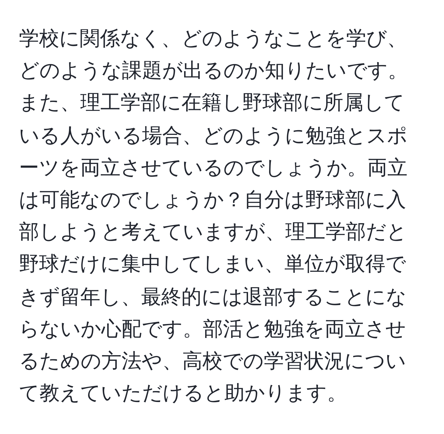 学校に関係なく、どのようなことを学び、どのような課題が出るのか知りたいです。また、理工学部に在籍し野球部に所属している人がいる場合、どのように勉強とスポーツを両立させているのでしょうか。両立は可能なのでしょうか？自分は野球部に入部しようと考えていますが、理工学部だと野球だけに集中してしまい、単位が取得できず留年し、最終的には退部することにならないか心配です。部活と勉強を両立させるための方法や、高校での学習状況について教えていただけると助かります。