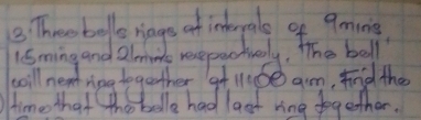 Threobollo riags of interpale of 9ming
lSming and alminte resepactvely, The ball 
will nent ring together at l1.60 am, find the 
ime that thoo belle had last ring together.