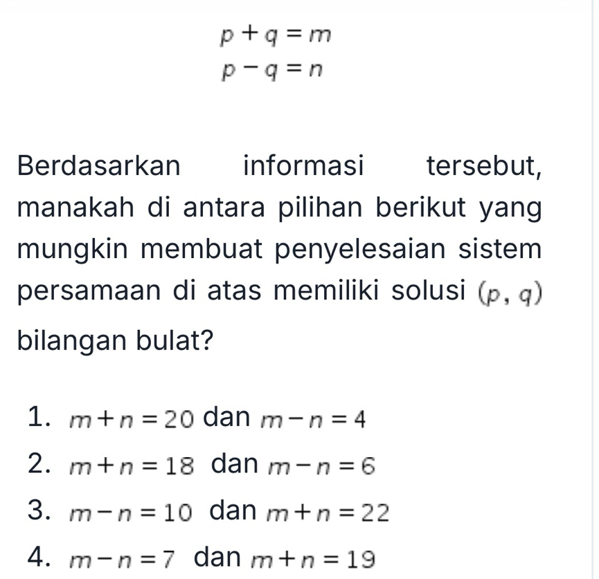 p+q=m
p-q=n
Berdasarkan informasi tersebut,
manakah di antara pilihan berikut yang
mungkin membuat penyelesaian sistem
persamaan di atas memiliki solusi (p,q)
bilangan bulat?
1. m+n=20 dan m-n=4
2. m+n=18 dan m-n=6
3. m-n=10 dan m+n=22
4. m-n=7 dan m+n=19