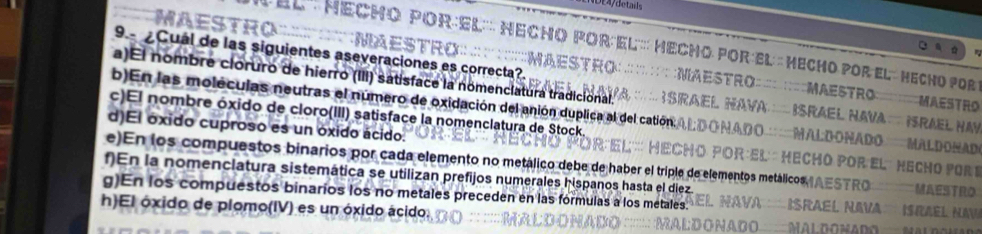 ' El''' echo PorEl''' Hecho Por: El''' Hecho Por el : Mecho por el: Hecho por 
MAES ; Maestro ; : ;MaeStro= ;Maestro 
9 Cual de las siguientes aseveraciones es correcta?. MAESTRO 
a)El nombre cloruro de hierro (III) satisface la nomenciatura tradicional. * rael Hava Israel Nava Srael Hav 
b)En las moléculas neutras el número de oxidación del anión duplica al del catión A ño Mal donado Mal do nad 
c)El nombre óxido de cloro(III) satisface la nomenclatura de Stock 
d)El óxido cuproso es un óxido ácido. * :El : echó por el´ Hecho pors 
e)En los compuestos binarios por cada elemento no metálico debe de haber el triplo de elementos metálicos AESTRO MAESTRO 
f)En la nomenclatura sistemática se utilizan prefijos numerales hispanos hasta el diez. 
g)En los compuestos binarios los no metales preceden en las formulas a los metales. SRAEl NAVA ISRAël NAv 
h)El óxido de plomo(IV) es un óxido ácido.