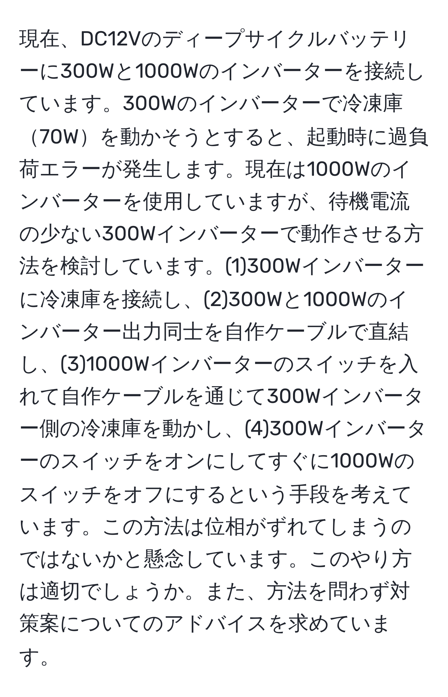 現在、DC12Vのディープサイクルバッテリーに300Wと1000Wのインバーターを接続しています。300Wのインバーターで冷凍庫70Wを動かそうとすると、起動時に過負荷エラーが発生します。現在は1000Wのインバーターを使用していますが、待機電流の少ない300Wインバーターで動作させる方法を検討しています。(1)300Wインバーターに冷凍庫を接続し、(2)300Wと1000Wのインバーター出力同士を自作ケーブルで直結し、(3)1000Wインバーターのスイッチを入れて自作ケーブルを通じて300Wインバーター側の冷凍庫を動かし、(4)300Wインバーターのスイッチをオンにしてすぐに1000Wのスイッチをオフにするという手段を考えています。この方法は位相がずれてしまうのではないかと懸念しています。このやり方は適切でしょうか。また、方法を問わず対策案についてのアドバイスを求めています。