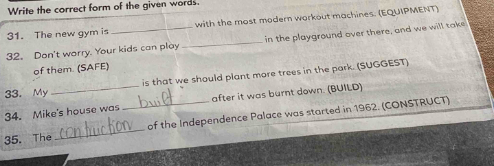 Write the correct form of the given words. 
31. The new gym is with the most modern workout machines. (EQUIPMENT) 
32. Don't worry. Your kids can play_ in the playground over there, and we will take 
of them. (SAFE) 
33. My is that we should plant more trees in the park. (SUGGEST) 
34. Mike's house was after it was burnt down. (BUILD) 
35. The __of the Independence Palace was started in 1962. (CONSTRUCT)