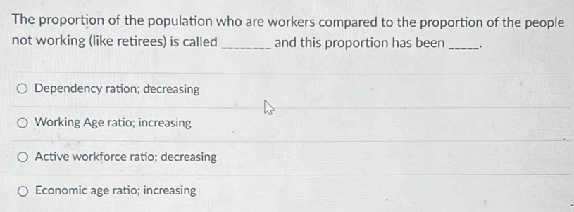 The proportion of the population who are workers compared to the proportion of the people
not working (like retirees) is called _and this proportion has been_ .
Dependency ration; decreasing
Working Age ratio; increasing
Active workforce ratio; decreasing
Economic age ratio; increasing