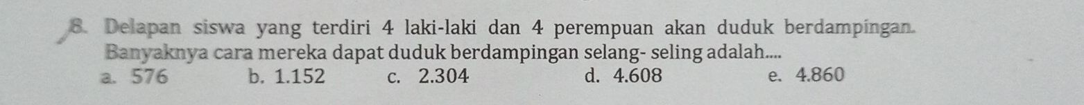 Delapan siswa yang terdiri 4 laki-laki dan 4 perempuan akan duduk berdampingan.
Banyaknya cara mereka dapat duduk berdampingan selang- seling adalah....
a. 576 b. 1.152 c. 2.304 d. 4.608 e. 4.860