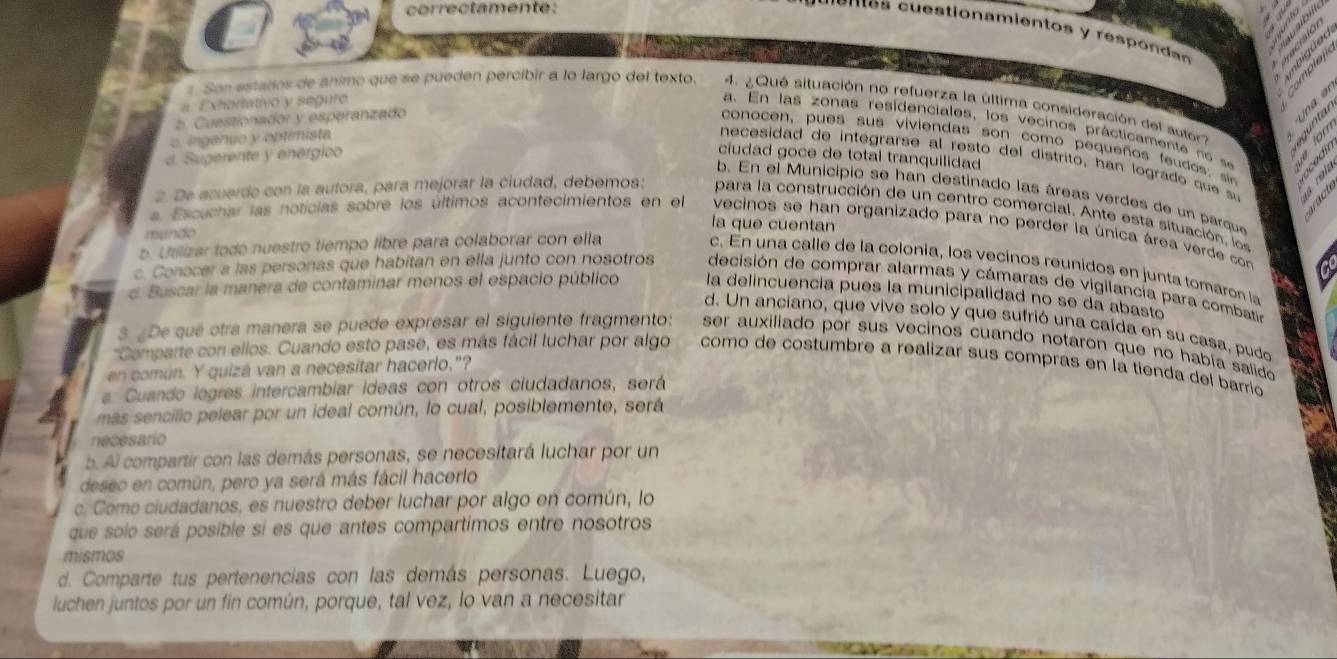 correctamente:
enes    stion amientos  y res   on dn
Exhortativo y seguro
r. Son estados de ánimo que se pueden percibir a lo largo del texto. 4.  Qué situación no refuerza la última consideración del auto
b. Cuestionador y esperanzado
a. En las zonas residenciales, los vecinos prácticamente  no  se
c. ingenuo y optimista
conocen, pues sus viviendas son como pequeños feudos; sio
d. Sugerente y enérgico ciudad goce de total tranquilidad
necesidad de integrarse al resto del distrito, han logrado que su
b. En el Municipio se han destinado las áreas verdes de un parque
2. De acuerdo con la autora, para mejorar la ciudad, debemos: para la construcción de un centro comercial. Ante esta situación, lo s
la que cuentan
a Escuchar las noticias sobre los últimos acontecimientos en el vecinos se han organizado para no perder la única área verde con
mundo
b. Utilizar todo nuestro tiempo libre para colaborar con ella
c. En una calle de la colonia, los vecinos reunidos en junta tomaron la
c. Conocer a las personas que habitan en ella junto con nosotros  decisión de comprar alarmas y cámaras de vigilancía para combatia
d. Buscar la manera de contaminar menos el espacio público la delincuencia pues la municipalidad no se da abasto
d. Un anciano, que vive solo y que sufrió una caída en su casa, pudo
3. ¿De qué otra manera se puede expresar el siguiente fragmento: ser auxiliado por sus vecinos cuando notaron que no había salido 
'Comparte con ellos. Cuando esto pase, es más fácil luchar por algo como de costumbre a realizar sus compras en la tienda del barrio
en común. Y quizá van a necesitar hacerlo."?
a. Cuando logres intercambiar ideas con otros ciudadanos, será
más sencillo pelear por un ideal común, lo cual, posiblemente, será
necesario
b. Al compartir con las demás personas, se necesitará luchar por un
deseo en común, pero ya será más fácil hacerlo
c. Como ciudadanos, es nuestro deber luchar por algo en común, lo
que solo será posible si es que antes compartimos entre nosotros
mismos
d. Comparte tus pertenencias con las demás personas. Luego,
luchen juntos por un fin común, porque, tal vez, lo van a necesitar