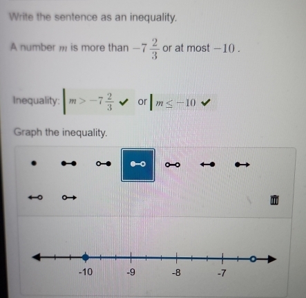 Write the sentence as an inequality. 
A number , is more than -7 2/3  or at most -10. 
Inequality: m>-7 2/3  or |m≤ -10
Graph the inequality.