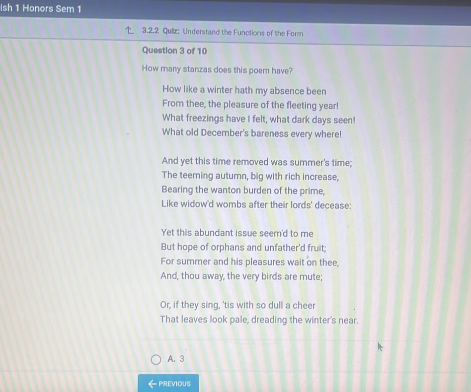 Ish 1 Honors Sem 1
3.2.2 Quiz: Understand the Functions of the Form
Question 3 of 10
How many stanzas does this poem have?
How like a winter hath my absence been
From thee, the pleasure of the fleeting year!
What freezings have I felt, what dark days seen!
What old December's bareness every where!
And yet this time removed was summer's time;
The teeming autumn, big with rich increase,
Bearing the wanton burden of the prime,
Like widow'd wombs after their lords' decease:
Yet this abundant issue seem'd to me
But hope of orphans and unfather'd fruit;
For summer and his pleasures wait on thee,
And, thou away, the very birds are mute;
Or, if they sing, 'tis with so dull a cheer
That leaves look pale, dreading the winter's near.
A. 3
PREVIOUS