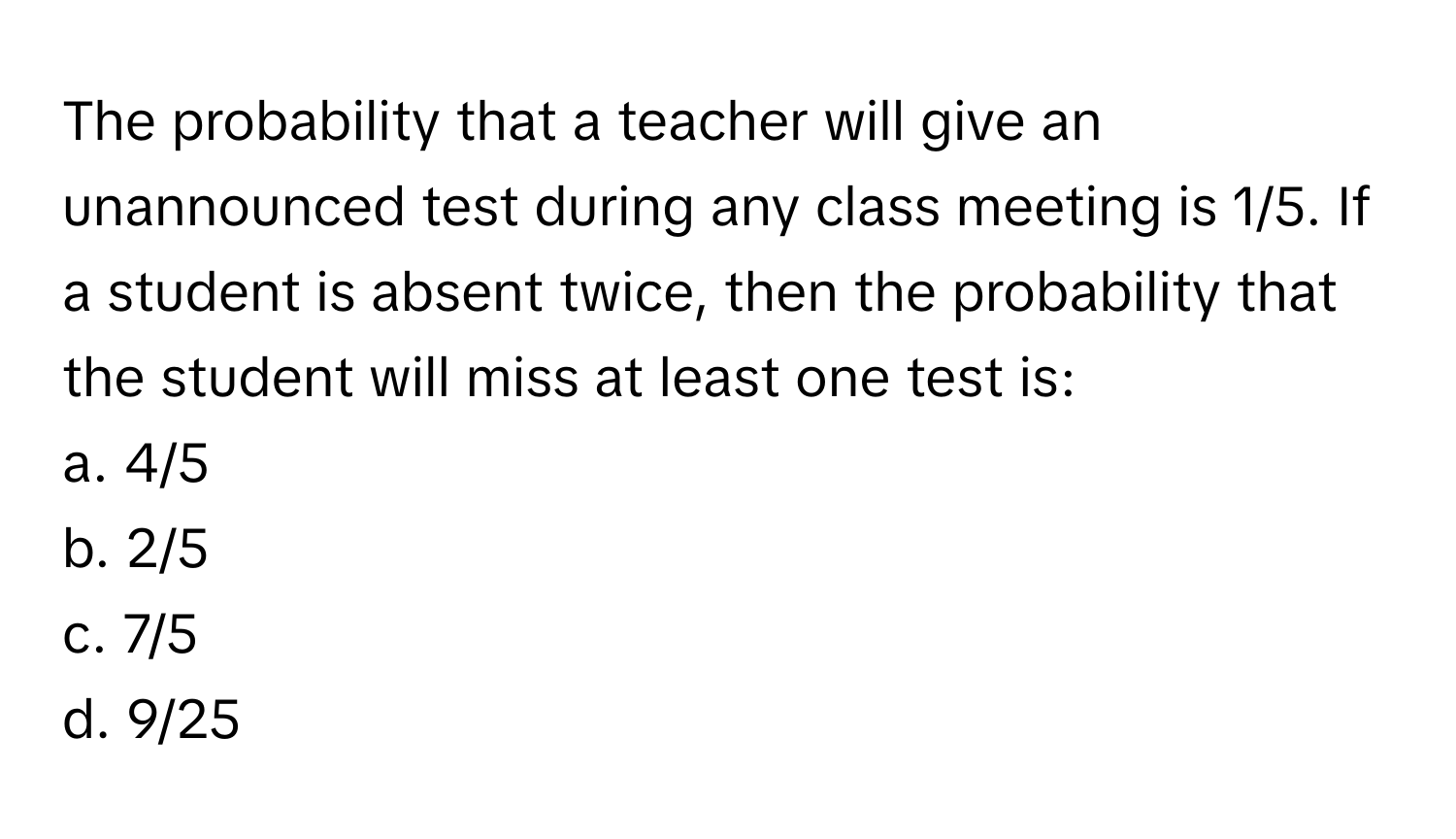 The probability that a teacher will give an unannounced test during any class meeting is 1/5. If a student is absent twice, then the probability that the student will miss at least one test is:
a. 4/5
b. 2/5
c. 7/5
d. 9/25