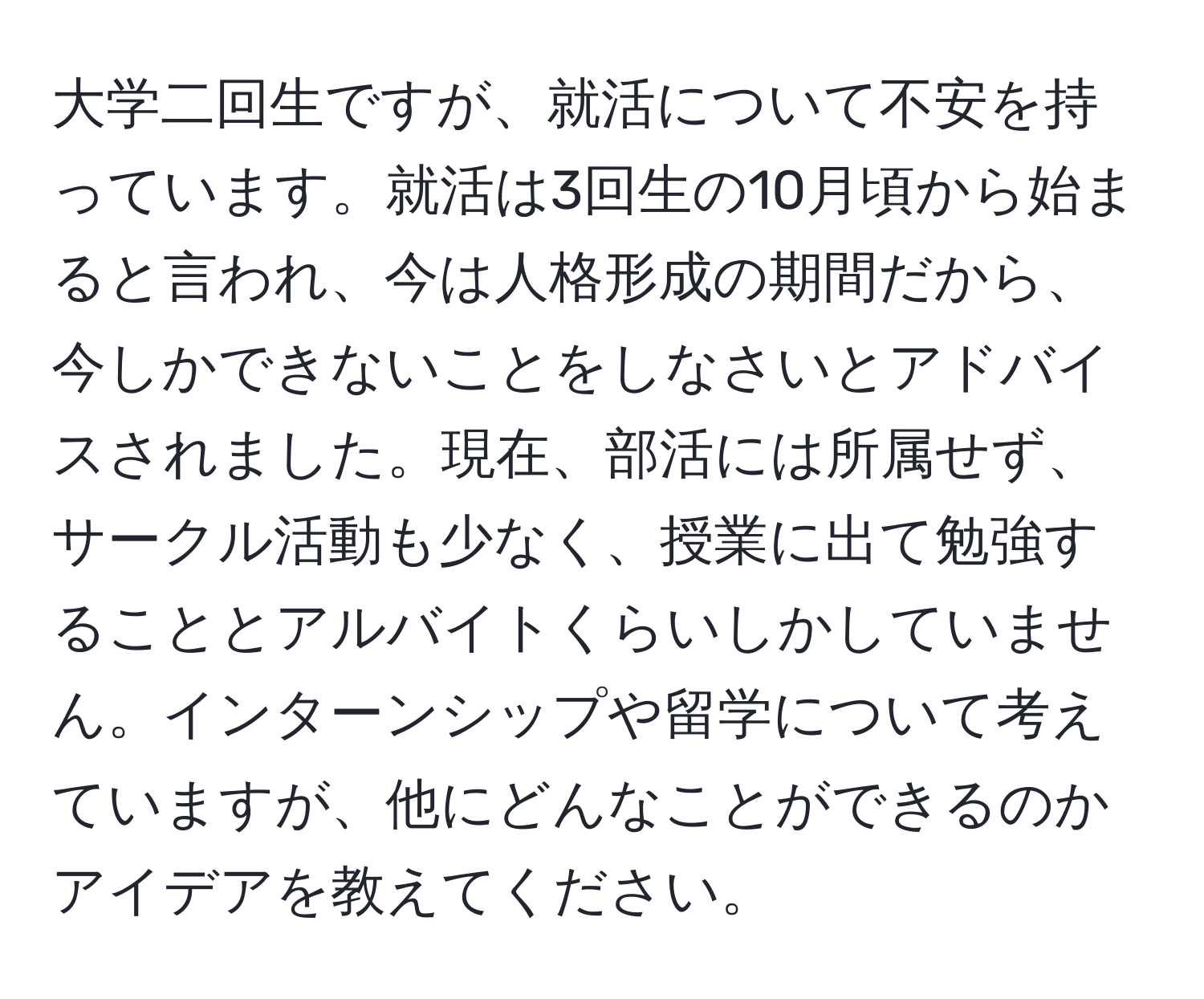 大学二回生ですが、就活について不安を持っています。就活は3回生の10月頃から始まると言われ、今は人格形成の期間だから、今しかできないことをしなさいとアドバイスされました。現在、部活には所属せず、サークル活動も少なく、授業に出て勉強することとアルバイトくらいしかしていません。インターンシップや留学について考えていますが、他にどんなことができるのかアイデアを教えてください。