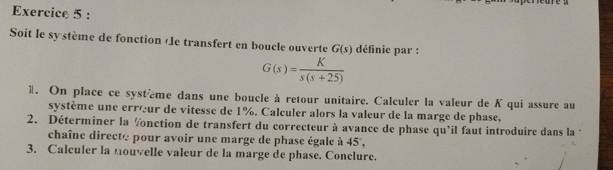 Deure à 
Exercice 5 : 
Soit le sy stème de fonction «le transfert en boucle ouverte G(s) définie par :
G(s)= K/s(s+25) 
1. On place ce système dans une boucle à retour unitaire. Calculer la valeur de K qui assure au 
système une errœur de vitesse de 1%. Calculer alors la valeur de la marge de phase, 
2. Déterminer la fonction de transfert du correcteur à avance de phase qu'il faut introduire dans la 
chaîne directe pour avoir une marge de phase égale à 45°, 
3. Calculer la nouvelle valeur de la marge de phase. Conclure.